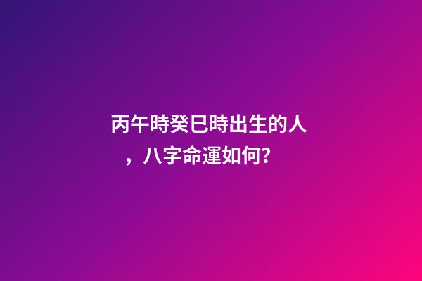 丙午時癸巳時出生的人，八字命運如何？